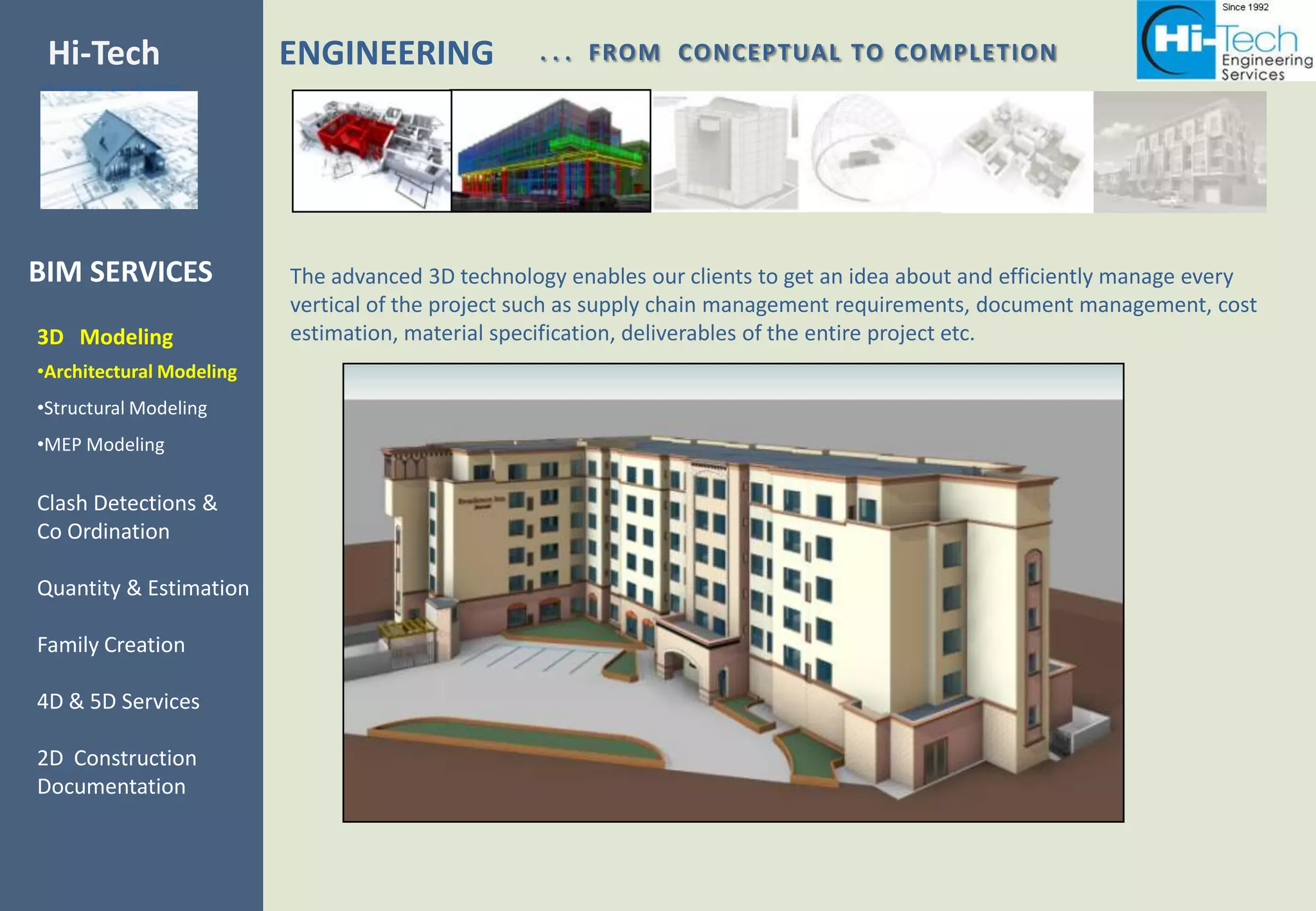 Hi-Tech                   ENGINEERING             . . . FROM CONCEPTUAL TO COMPLETION
SERVICES



BIM SERVICES              The advanced 3D technology enables our clients to get an idea about and efficiently manage every
                          vertical of the project such as supply chain management requirements, document management, cost
3D Modeling               estimation, material specification, deliverables of the entire project etc.
•Architectural Modeling
•Structural Modeling
•MEP Modeling

Clash Detections &
Co Ordination

Quantity & Estimation

Family Creation

4D & 5D Services

2D Construction
Documentation
 