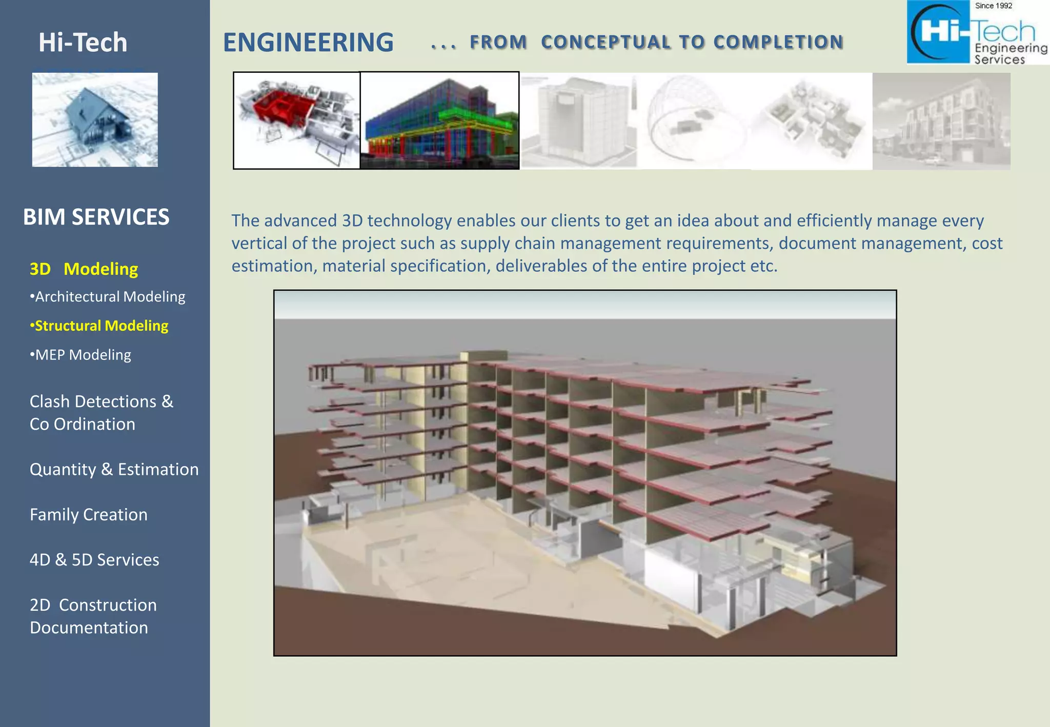 Hi-Tech                   ENGINEERING             . . . FROM CONCEPTUAL TO COMPLETION
SERVICES



BIM SERVICES              The advanced 3D technology enables our clients to get an idea about and efficiently manage every
                          vertical of the project such as supply chain management requirements, document management, cost
3D Modeling               estimation, material specification, deliverables of the entire project etc.
•Architectural Modeling
•Structural Modeling
•MEP Modeling

Clash Detections &
Co Ordination

Quantity & Estimation

Family Creation

4D & 5D Services

2D Construction
Documentation
 