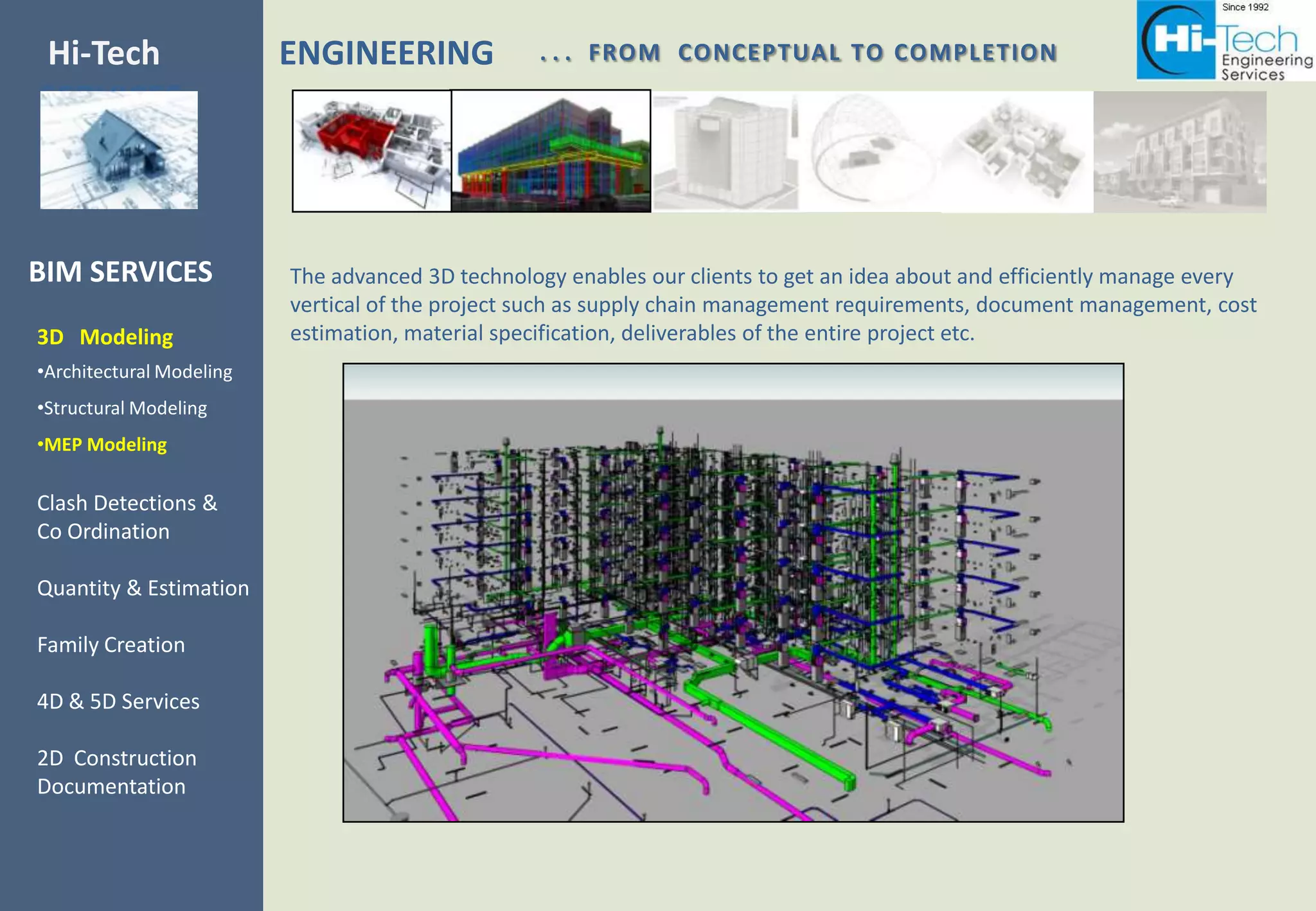Hi-Tech                   ENGINEERING             . . . FROM CONCEPTUAL TO COMPLETION
SERVICES



BIM SERVICES              The advanced 3D technology enables our clients to get an idea about and efficiently manage every
                          vertical of the project such as supply chain management requirements, document management, cost
3D Modeling               estimation, material specification, deliverables of the entire project etc.
•Architectural Modeling
•Structural Modeling
•MEP Modeling

Clash Detections &
Co Ordination

Quantity & Estimation

Family Creation

4D & 5D Services

2D Construction
Documentation
 