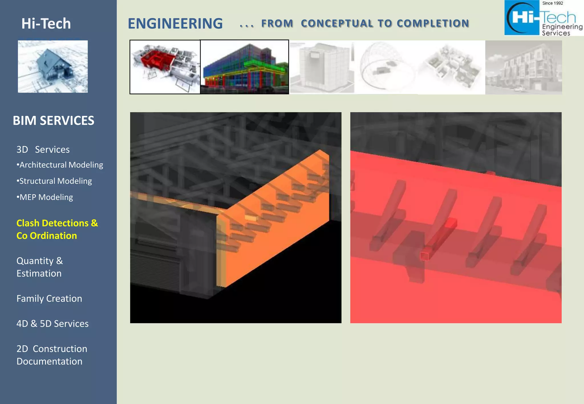 Hi-Tech                   ENGINEERING   . . . FROM CONCEPTUAL TO COMPLETION
SERVICES



BIM SERVICES
3D Services
•Architectural Modeling
•Structural Modeling
•MEP Modeling

Clash Detections &
Co Ordination

Quantity &
Estimation

Family Creation

4D & 5D Services

2D Construction
Documentation
 
