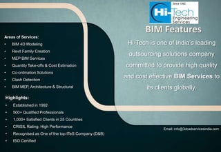 BIM Features
Areas of Services:
•   BIM 4D Modeling                                    Hi-Tech is one of India’s leading
•   Revit Family Creation
                                                       outsourcing solutions company
•   MEP BIM Services
•   Quantity Take-offs & Cost Estimation              committed to provide high quality
•   Co-ordination Solutions
•   Clash Detection
                                                      and cost effective BIM Services to
•   BIM MEP, Architecture & Structural                        its clients globally.
Highlights:
•   Established in 1992
•   500+ Qualified Professionals
•   1,000+ Satisfied Clients in 25 Countries
•   CRISIL Rating: High Performance
                                                                     Email: info@3dcadservicesindia.com
•   Recognised as One of the top ITeS Company (D&B)
•   ISO Certified
 