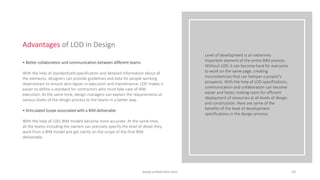 Level of development is an extremely
important element of the entire BIM process.
Without LOD, it can become hard for everyone
to work on the same page, creating
inconsistencies that can hamper a project’s
prospects. With the help of LOD specifications,
communication and collaboration can become
easier and faster, making room for efficient
deployment of resources at all levels of design
and construction. Here are some of the
benefits of the level of development
specifications in the design process:
• Better collaboration and communication between different teams
With the help of standardized specification and detailed information about all
the elements, designers can provide guidelines and data for people working
downstream to ensure zero lapses in execution and maintenance. LOD makes it
easier to define a standard for contractors who must take care of BIM
execution. At the same time, design managers can explain the requirements at
various levels of the design process to the teams in a better way.
• Articulated Scope associated with a BIM deliverable
With the help of LOD, BIM models become more accurate. At the same time,
all the teams including the owners can precisely specify the level of detail they
want from a BIM model and get clarity on the scope of the final BIM
deliverable.
Advantages of LOD in Design
10
www.united-bim.com
 