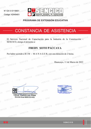 N° EX-V-0118851
Código: 42449401
El Servicio Nacional de Capacitación para la Industria de la Construcción -
SENCICO, otorga el presente a:
FREDY SOTO PACCAYA
Por haber asistido a B I M - M A N A G E R, con una duración de 2 horas.
Huancayo, 11 de Marzo de 2022
Firmado Digitalmente por:
GUTIERREZ DIAZ Cesar Augusto FAU 20131377810 soft
Motivo: Firma del Certificado
Ubicacion: SENCICO
Fecha: 19/03/2022 17:17:29
 