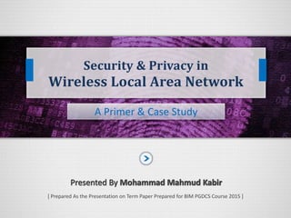 A Primer & Case Study
Presented By Mohammad Mahmud KabirPresented By Mohammad Mahmud Kabir
Security & Privacy in
Wireless Local Area Network
[ Prepared As the Presentation on Term Paper Prepared for BIM PGDCS Course 2015 ]
 