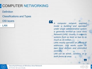 12
Security & Privacy of Wireless Area Network
A Primer & Case Study
COMPUTER NETWORKING
A computer network spanned
inside a building and operated
under single administrative system
is generally termed as Local Area
Network (LAN). Usually, it connects
systems from as least as two to as
much as 16 million.
LANs mostly operates on private IP
addresses. LAN works under its
own local domain and controlled
centrally.
LAN can be wired , wireless, or in
both forms at once.
”
“
Definition
Classifications and Types
OSI layers
LAN
 