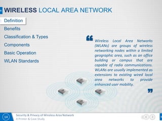 14
Security & Privacy of Wireless Area Network
A Primer & Case Study
WIRELESS LOCAL AREA NETWORK
Definition
Benefits
Classification & Types
Components
Basic Operation
WLAN Standards
Wireless Local Area Networks
(WLANs) are groups of wireless
networking nodes within a limited
geographic area, such as an office
building or campus that are
capable of radio communications.
WLANs are usually implemented as
extensions to existing wired local
area networks to provide
enhanced user mobility.
”
“
 