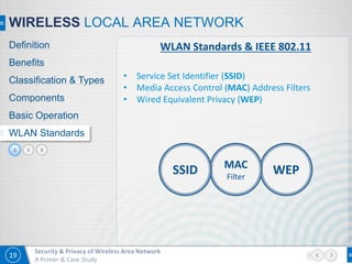 19
Security & Privacy of Wireless Area Network
A Primer & Case Study
32
WIRELESS LOCAL AREA NETWORK
Definition
Benefits
Classification & Types
Components
Basic Operation
WLAN Standards
WLAN Standards & IEEE 802.11
• Service Set Identifier (SSID)
• Media Access Control (MAC) Address Filters
• Wired Equivalent Privacy (WEP)
WEPMAC
Filter
SSID
1
 