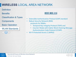 20
Security & Privacy of Wireless Area Network
A Primer & Case Study
31
WIRELESS LOCAL AREA NETWORK
Definition
Benefits
Classification & Types
Components
Basic Operation
WLAN Standards
IEEE 802.11i
• Extensible Authentication Protocol (EAP) standard
• Robust Security Network (RSN)
protocols for RSNAs:
• Temporal Key Integrity Protocol (TKIP) and
• Counter Mode with Cipher Block Chaining Message
Authentication Code Protocol (CCMP).
• Wi-Fi Protected Access 2 (WPA2)2
 
