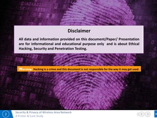 2
Security & Privacy of Wireless Area Network
A Primer & Case Study
Warning: Hacking is a crime and this document is not responsible for the way it may got used.
Disclaimer
All data and information provided on this document/Paper/ Presentation
are for informational and educational purpose only and is about Ethical
Hacking, Security and Penetration Testing.
 
