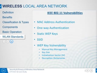21
Security & Privacy of Wireless Area Network
A Primer & Case Study
21
WIRELESS LOCAL AREA NETWORK
Definition
Benefits
Classification & Types
Components
Basic Operation
WLAN Standards
3
IEEE 802.11 Vulnerabilities
• MAC Address Authentication
• One-way Authentication
• Static WEP Keys
• SSID
• WEP Key Vulnerability
• Manual Key Management
• Key Size
• Initialization Vector (IV)
• Decryption Dictionaries
 