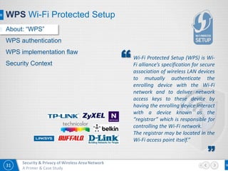 31
Security & Privacy of Wireless Area Network
A Primer & Case Study
WPS Wi-Fi Protected Setup
Wi-Fi Protected Setup (WPS) is Wi-
Fi alliance’s specification for secure
association of wireless LAN devices
to mutually authenticate the
enrolling device with the Wi-Fi
network and to deliver network
access keys to these device by
having the enrolling device interact
with a device known as the
“registrar” which is responsible for
controlling the Wi-Fi network.
The registrar may be located in the
Wi-Fi access point itself.”
”
“
About: “WPS”
WPS authentication
WPS implementation flaw
Security Context
 