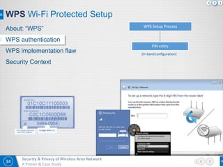 34
Security & Privacy of Wireless Area Network
A Primer & Case Study
WPS Wi-Fi Protected Setup
WPS Setup Process
PIN entry
(In-band configuration)
About: “WPS”
WPS authentication
WPS implementation flaw
Security Context
1 2 3
 