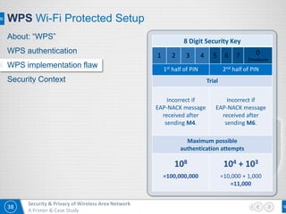 38
Security & Privacy of Wireless Area Network
A Primer & Case Study
WPS Wi-Fi Protected Setup
8 Digit Security Key
1 2 3 4 5 6 7 0
Checksum
1st half of PIN 2nd half of PIN
Trial
Incorrect if
EAP-NACK message
received after
sending M4.
Incorrect if
EAP-NACK message
received after
sending M6.
Maximum possible
authentication attempts
108
=100,000,000
104 + 103
=10,000 + 1,000
=11,000
About: “WPS”
WPS authentication
WPS implementation flaw
Security Context
 