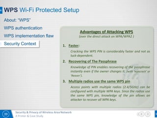 39
Security & Privacy of Wireless Area Network
A Primer & Case Study
WPS Wi-Fi Protected Setup
Advantages of Attacking WPS
(over the direct attack on WPA/WPA2 )
1. Faster:
Cracking the WPS PIN is considerably faster and not as
luck-dependent.
2. Recovering of The Passphrase
Knowledge of PIN enables recovering of the passphrase
instantly even if the owner changes it. (with ‘wpscrack’ or
‘Reaver’).
3. Multiple radios use the same WPS pin
Access points with multiple radios (2.4/5GHz) can be
configured with multiple WPA keys. Since the radios use
the same WPS pin, knowledge of the pin allows an
attacker to recover all WPA keys.
About: “WPS”
WPS authentication
WPS implementation flaw
Security Context
 