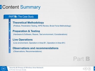 40
Security & Privacy of Wireless Area Network
A Primer & Case Study
Content Summary
PARTB: The Case Study
• Theoretical Methodology
(Preface, Penetration Testing, WPS Review, Brute Force Methodology)
• Preparation & Testing
(Hardware & Software, Reaver, Test environment, Considerations)
• Live Operations
(Live environment, Operation in Area B1, Operation in Area M1)
• Observations and recommendations
(Observations, Recommendations)
 