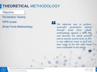 42
Security & Privacy of Wireless Area Network
A Primer & Case Study
The objective was to perform
successful penetration testing
through brute force attack
methodology against a WPS PIN
and describe the whole process
and to execute several tests on APs
in two different areas to find out
how many of the APs used there
were vulnerable to the attack.
”
“
THEORETICAL METHODOLOGY
Objective
Penetration Testing
WPS scope
Brute Force Methodology
 