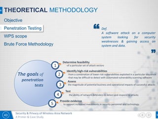 43
Security & Privacy of Wireless Area Network
A Primer & Case Study
1
Determine feasibility
-of a particular set of attack vectors
2
Identify high-risk vulnerabilities
-from a combination of lower-risk vulnerabilities exploited in a particular sequence
-that may be difficult to detect with automated vulnerability scanning software
3
Assess
the magnitude of potential business and operational impacts of successful attacks
4
Test
the ability of network defenders to detect and respond to attacks
5
Provide evidence
to support increased investments in security personnel and technology.
The goals of
penetration
tests
Def.
A software attack on a computer
system looking for security
weaknesses & gaining access on
system and data.
”
“
THEORETICAL METHODOLOGY
Objective
Penetration Testing
WPS scope
Brute Force Methodology
 
