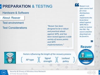 48
Security & Privacy of Wireless Area Network
A Primer & Case Study
PREPARATION & TESTING “Reaver is an
open source tool
for Linux
distributions
which
implements the
brute force
attack against
WPS PIN in
order to receive
the PSK. The
source and free
download can
be found in.
”
Factors influencing the length of the recovery process
AP type
Signal
strength
Lockout
policy
"Reaver has been
designed to be a robust
and practical attack
against WPS, and has
been tested against a wide
variety of access points
and WPS
implementations.”
Hardware & Software
About: Reaver
Test environment
Test Considerations
Reaver
Brute-force Attacking
Reaver
 