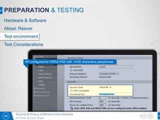 49
Security & Privacy of Wireless Area Network
A Primer & Case Study
PREPARATION & TESTING
AP configured for WPA2-PSK with 14-60 characters passphrase
Hardware & Software
About: Reaver
Test environment
Test Considerations
 