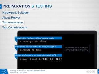 50
Security & Privacy of Wireless Area Network
A Primer & Case Study
PREPARATION & TESTING
The wireless card was put into monitor mode
Monitor the network traffic, the airodump-ng tool
Reaver performs a brute force attack against PIN
This provided us with the list of wireless
networks in range of our laptop. After
finding the BSSID of the targeted network,
Hardware & Software
About: Reaver
Test environment
Test Considerations
 