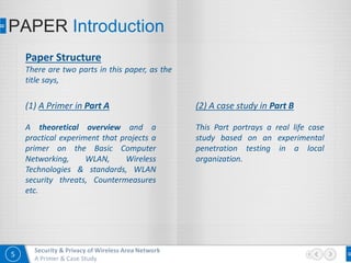 5
Security & Privacy of Wireless Area Network
A Primer & Case Study
PAPER Introduction
Paper Structure
There are two parts in this paper, as the
title says,
(1) A Primer in Part A
A theoretical overview and a
practical experiment that projects a
primer on the Basic Computer
Networking, WLAN, Wireless
Technologies & standards, WLAN
security threats, Countermeasures
etc.
(2) A case study in Part B
This Part portrays a real life case
study based on an experimental
penetration testing in a local
organization.
 