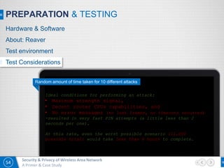 54
Security & Privacy of Wireless Area Network
A Primer & Case Study
PREPARATION & TESTING
Random amount of time taken for 10 different attacks
Ideal conditions for performing an attack:
• Maximum strength signal,
• Decent router CPUs capabilities, and
• No error messages (no lost frames, no timeouts occurred)
-resulted in very fast PIN attempts (a little less than 2
seconds per one).
At this rate, even the worst possible scenario (11,000
possible trial) would take less than 6 hours to complete.
Hardware & Software
About: Reaver
Test environment
Test Considerations
 