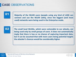 64
Security & Privacy of Wireless Area Network
A Primer & Case Study
CASE OBSERVATIONS
Majority of the WLAN users (people using any kind of LAN) can
connect and use the WLAN safely, since the biggest (and most
used) networks were being used in the Enterprise mode.
The small local WLANs, which were vulnerable to our attacks, are
being used only by small groups of users. It does not automatically
imply that there is low or no chance of capturing important data,
but it can be assumed that with more users being potential targets
the attacker’s chances would be considerably higher.
 