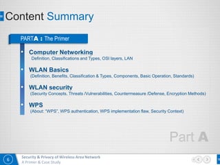 6
Security & Privacy of Wireless Area Network
A Primer & Case Study
Content Summary
PARTA : The Primer
• Computer Networking
(Definition, Classifications and Types, OSI layers, LAN)
• WLAN Basics
(Definition, Benefits, Classification & Types, Components, Basic Operation, Standards)
• WLAN security
(Security Concepts, Threats /Vulnerabilities, Countermeasure /Defense, Encryption Methods)
• WPS
(About: “WPS”, WPS authentication, WPS implementation flaw, Security Context)
 