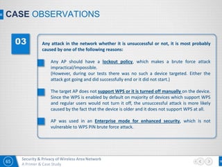 65
Security & Privacy of Wireless Area Network
A Primer & Case Study
CASE OBSERVATIONS
Any attack in the network whether it is unsuccessful or not, it is most probably
caused by one of the following reasons:
Any AP should have a lockout policy, which makes a brute force attack
impractical/impossible.
(However, during our tests there was no such a device targeted. Either the
attack got going and did successfully end or it did not start.)
The target AP does not support WPS or it is turned off manually on the device.
Since the WPS is enabled by default on majority of devices which support WPS
and regular users would not turn it off, the unsuccessful attack is more likely
caused by the fact that the device is older and it does not support WPS at all.
AP was used in an Enterprise mode for enhanced security, which is not
vulnerable to WPS PIN brute force attack.
 