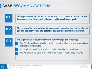 66
Security & Privacy of Wireless Area Network
A Primer & Case Study
CASE RECOMMANDATIONS
The organization should be concerned that it is possible to abuse the WPS
implementation flaw to get full access to the wireless network.
The organization should also be concerned regarding the risk level as to
get into the network all the potential attacker needs minimal resource.
The organization is recommended to acknowledge the followings:
Any AP should have a lockout policy, which makes a brute force attack
impractical/impossible.
If The AP supports WPS, it may turn off manually on the device.
Any AP should be used in an Enterprise mode for enhanced security
 