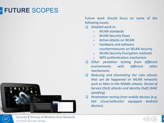 67
Security & Privacy of Wireless Area Network
A Primer & Case Study
FUTURE SCOPES
Future work should focus on some of the
following issues:
 Detailed work in-
» WLAN standards
» WLAN Security flows
» Active attacks on WLAN
» Hardware and software
countermeasures on WLAN security
» WLAN Security Encryption methods
» WPS authentication mechanism
 Other pentation testing from different
environments with different other
mechanisms.
 Reducing and eliminating the risks attacks
that can be happened on WLAN networks
such as Man-in-the Middle attacks, Denial of
Service (DoS) attacks and Identity theft (MAC
spoofing).
 Penetration testing from mobile devises (e.g.
Kali Linux/nethunter equipped Android
devices).
 