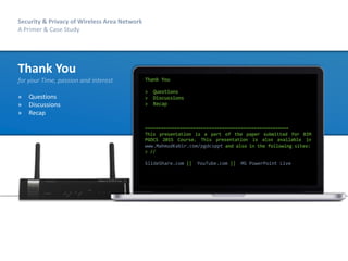 68
Security & Privacy of Wireless Area Network
A Primer & Case Study
Security & Privacy of Wireless Area Network
A Primer & Case Study
Thank You
for your Time, passion and interest
» Questions
» Discussions
» Recap
Thank You
> Questions
> Discussions
> Recap
======================================================
This presentation is a part of the paper submitted for BIM
PGDCS 2015 Course. This presentation is also available in
www.MahmudKabir.com/pgdcsppt and also in the following sites:
> //
SlideShare.com || YouTube.com || MS PowerPoint Live
 