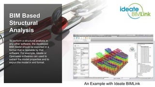 To perform a structural analysis in
any other software, the developed
BIM model should be exported in a
format that is readable by that
software. For example, Ideate or
Opensees softwares can used to
extract the model properties and to
export the model in xml format.
BIM Based
Structural
Analysis
An Example with Ideate BIMLink
 