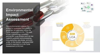 The environmental impacts of a
product or a process from cradle to
grave can be estimated using Life
Cycle Assessment (LCA). This well-
known methodology considers
several life cycle phases such as raw
material extraction and processing,
manufacturing, use phase, and end-
of-life. In this section, developed BIM
model is exported to a Life Cycle
Assessment (LCA) tool.
Environmental
Impact
Assessment
 