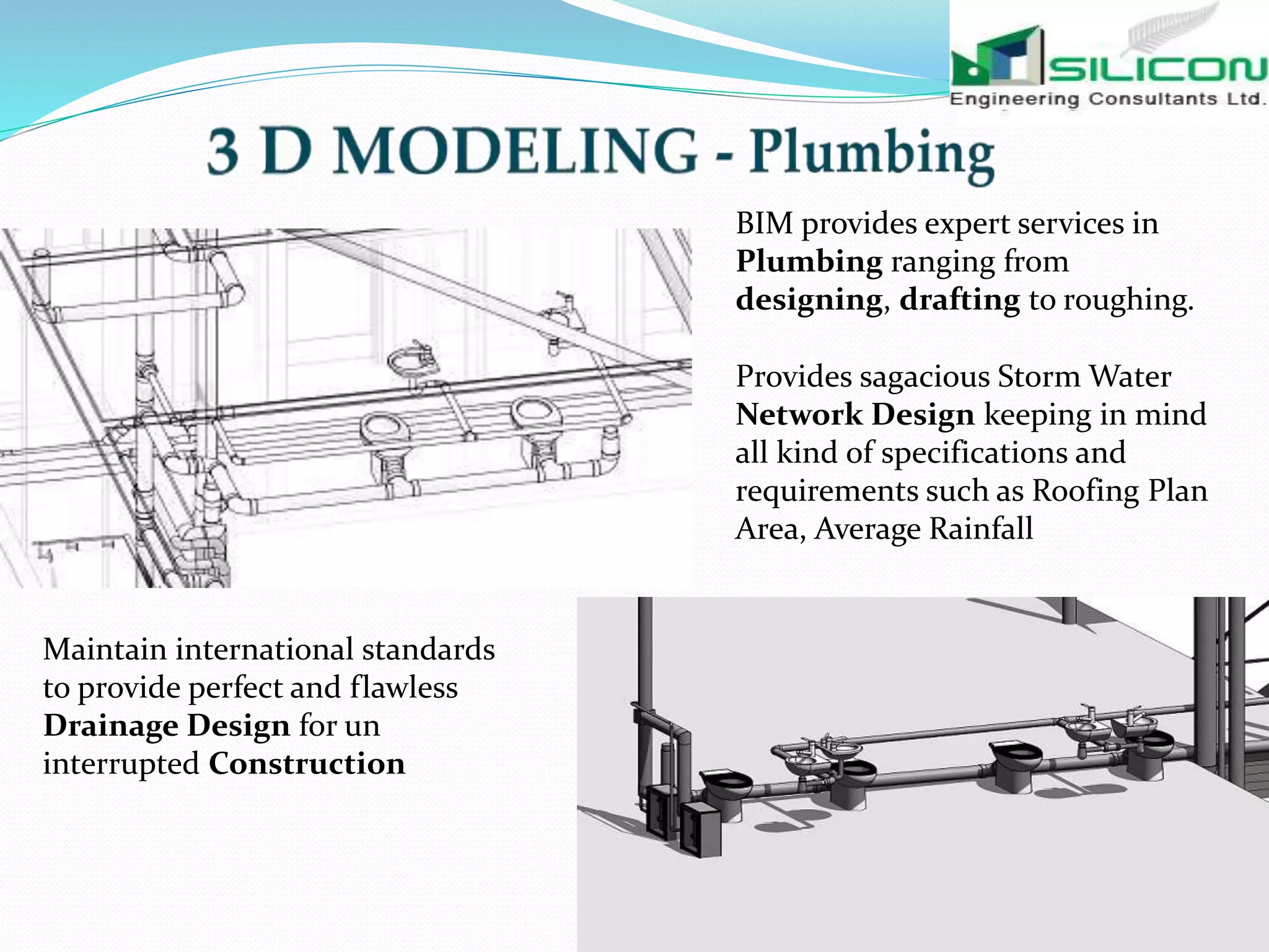 BIM provides expert services in
Plumbing ranging from
designing, drafting to roughing.
Provides sagacious Storm Water
Network Design keeping in mind
all kind of specifications and
requirements such as Roofing Plan
Area, Average Rainfall
Maintain international standards
to provide perfect and flawless
Drainage Design for un
interrupted Construction
 