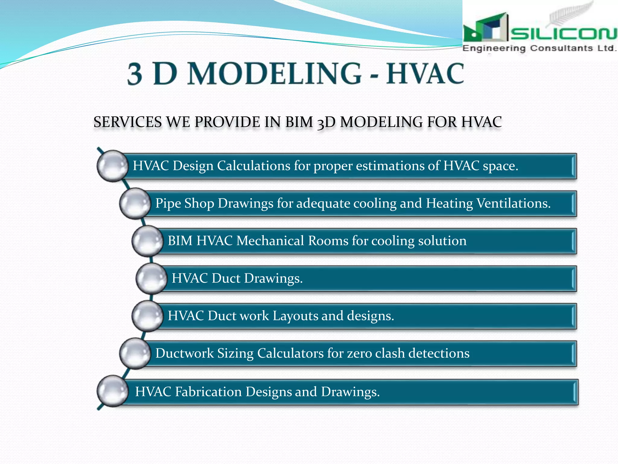 SERVICES WE PROVIDE IN BIM 3D MODELING FOR HVAC
HVAC Design Calculations for proper estimations of HVAC space.
Pipe Shop Drawings for adequate cooling and Heating Ventilations.
BIM HVAC Mechanical Rooms for cooling solution
HVAC Duct Drawings.
HVAC Duct work Layouts and designs.
Ductwork Sizing Calculators for zero clash detections
HVAC Fabrication Designs and Drawings.
 