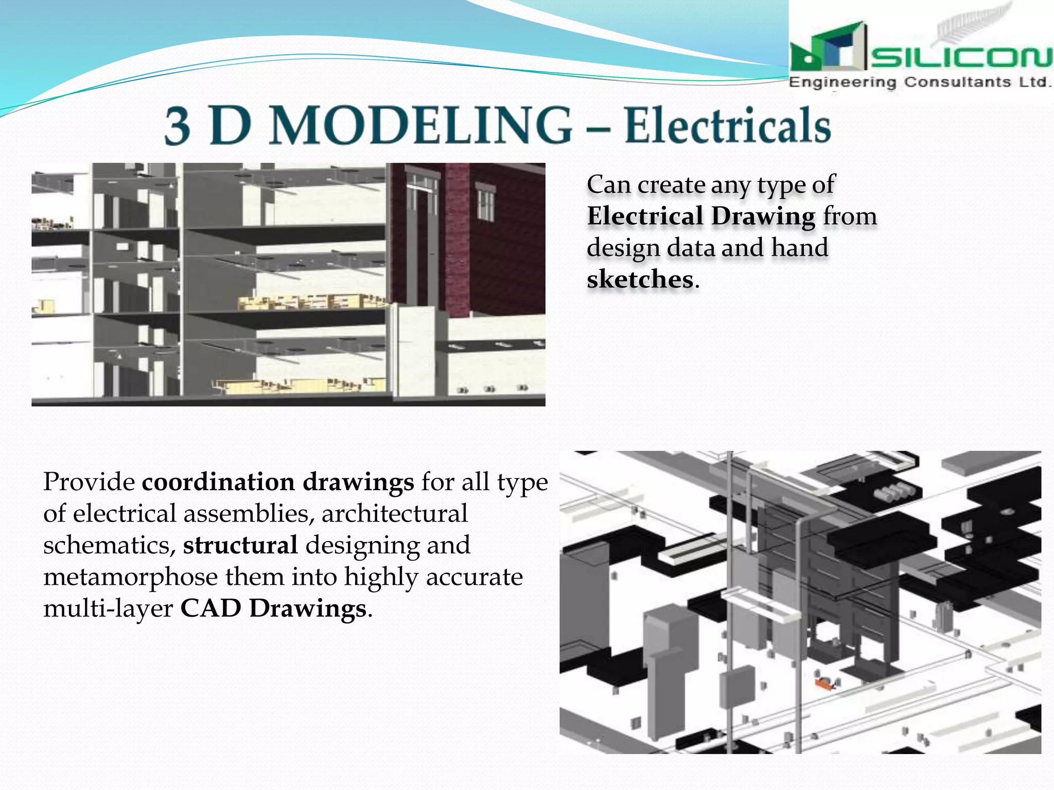 Can create any type of
Electrical Drawing from
design data and hand
sketches.
Provide coordination drawings for all type
of electrical assemblies, architectural
schematics, structural designing and
metamorphose them into highly accurate
multi-layer CAD Drawings.
 
