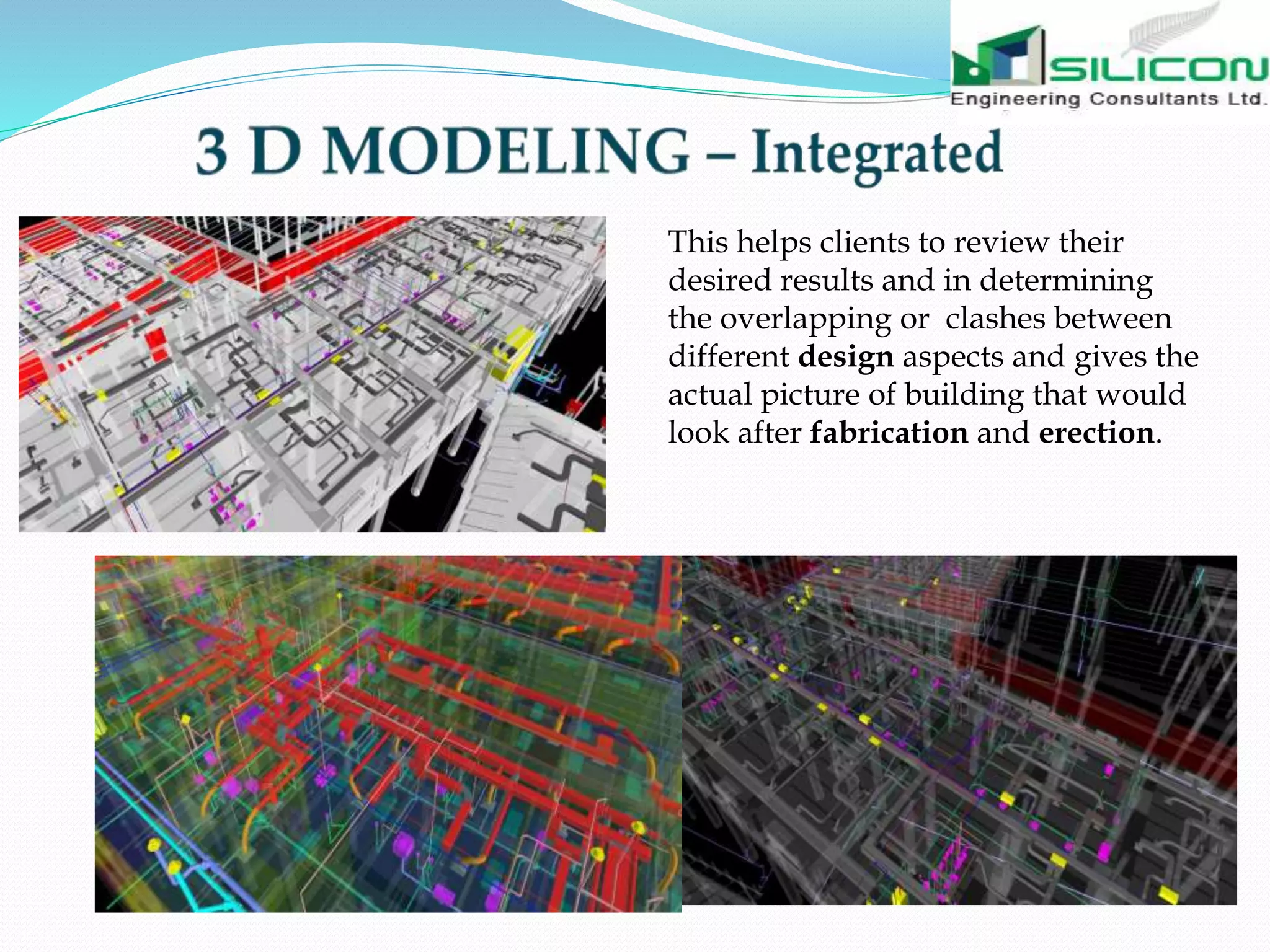 This helps clients to review their
desired results and in determining
the overlapping or clashes between
different design aspects and gives the
actual picture of building that would
look after fabrication and erection.
 