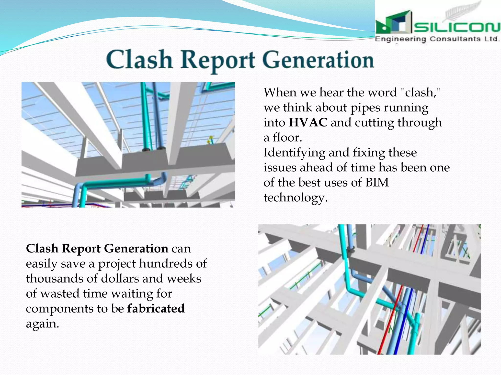 When we hear the word "clash,"
we think about pipes running
into HVAC and cutting through
a floor.
Identifying and fixing these
issues ahead of time has been one
of the best uses of BIM
technology.
Clash Report Generation can
easily save a project hundreds of
thousands of dollars and weeks
of wasted time waiting for
components to be fabricated
again.
 