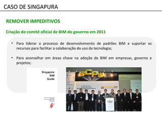 • Para liderar o processo de desenvolvimento de padrões BIM e suportar os
recursos para facilitar a colaboração do uso da tecnologia;
• Para aconselhar em áreas chave na adoção de BIM em empresas, governo e
projetos;
REMOVER IMPEDITIVOS
Criação do comitê oficial de BIM do governo em 2011
CASO DE SINGAPURA
 