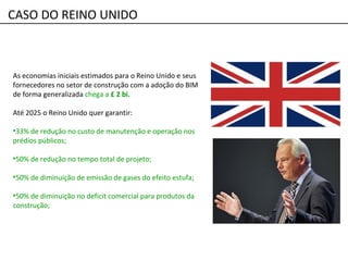 CASO DO REINO UNIDO
As economias iniciais estimados para o Reino Unido e seus
fornecedores no setor de construção com a adoção do BIM
de forma generalizada chega a £ 2 bi.
Até 2025 o Reino Unido quer garantir:
•33% de redução no custo de manutenção e operação nos
prédios públicos;
•50% de redução no tempo total de projeto;
•50% de diminuição de emissão de gases do efeito estufa;
•50% de diminuição no deficit comercial para produtos da
construção;
 