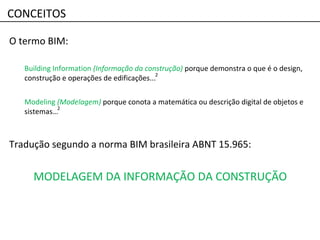 O termo BIM:
Building Information (Informação da construção) porque demonstra o que é o design,
construção e operações de edificações...
Modeling (Modelagem) porque conota a matemática ou descrição digital de objetos e
sistemas…
2
CONCEITOS
Tradução segundo a norma BIM brasileira ABNT 15.965:
MODELAGEM DA INFORMAÇÃO DA CONSTRUÇÃO
2
 