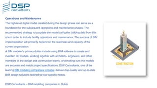 DSP Consultants – BIM modeling companies in Dubai
Operations and Maintenance
The high-level digital model created during the design phase can serve as a
foundation for the subsequent operations and maintenance phases. The
recommended strategy is to update the model using the building data from this
one in order to include facility operations and maintenance. The success of BIM
implementation will primarily depend on the readiness and capacity of the
current organization.
A BIM modeler's primary duties include using BIM software to create and
maintain 3D models, working together with architects, engineers, and other
members of the design and construction teams, and making sure the models
are accurate and match project specifications. DSP Consultants, one of the
leading BIM modeling companies in Dubai, delivers top-quality and up-to-date
BIM design solutions tailored to your specific needs.
 