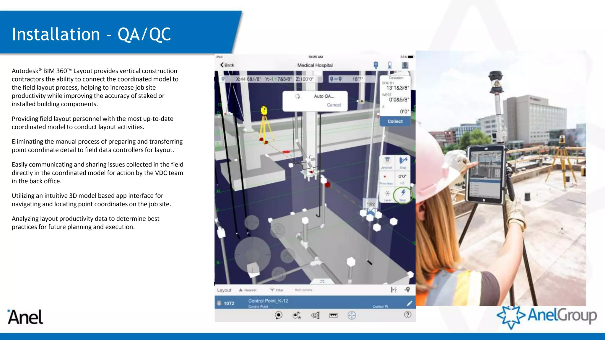 Installation – QA/QC
Autodesk® BIM 360™ Layout provides vertical construction
contractors the ability to connect the coordinated model to
the field layout process, helping to increase job site
productivity while improving the accuracy of staked or
installed building components.
Providing field layout personnel with the most up-to-date
coordinated model to conduct layout activities.
Eliminating the manual process of preparing and transferring
point coordinate detail to field data controllers for layout.
Easily communicating and sharing issues collected in the field
directly in the coordinated model for action by the VDC team
in the back office.
Utilizing an intuitive 3D model based app interface for
navigating and locating point coordinates on the job site.
Analyzing layout productivity data to determine best
practices for future planning and execution.
 