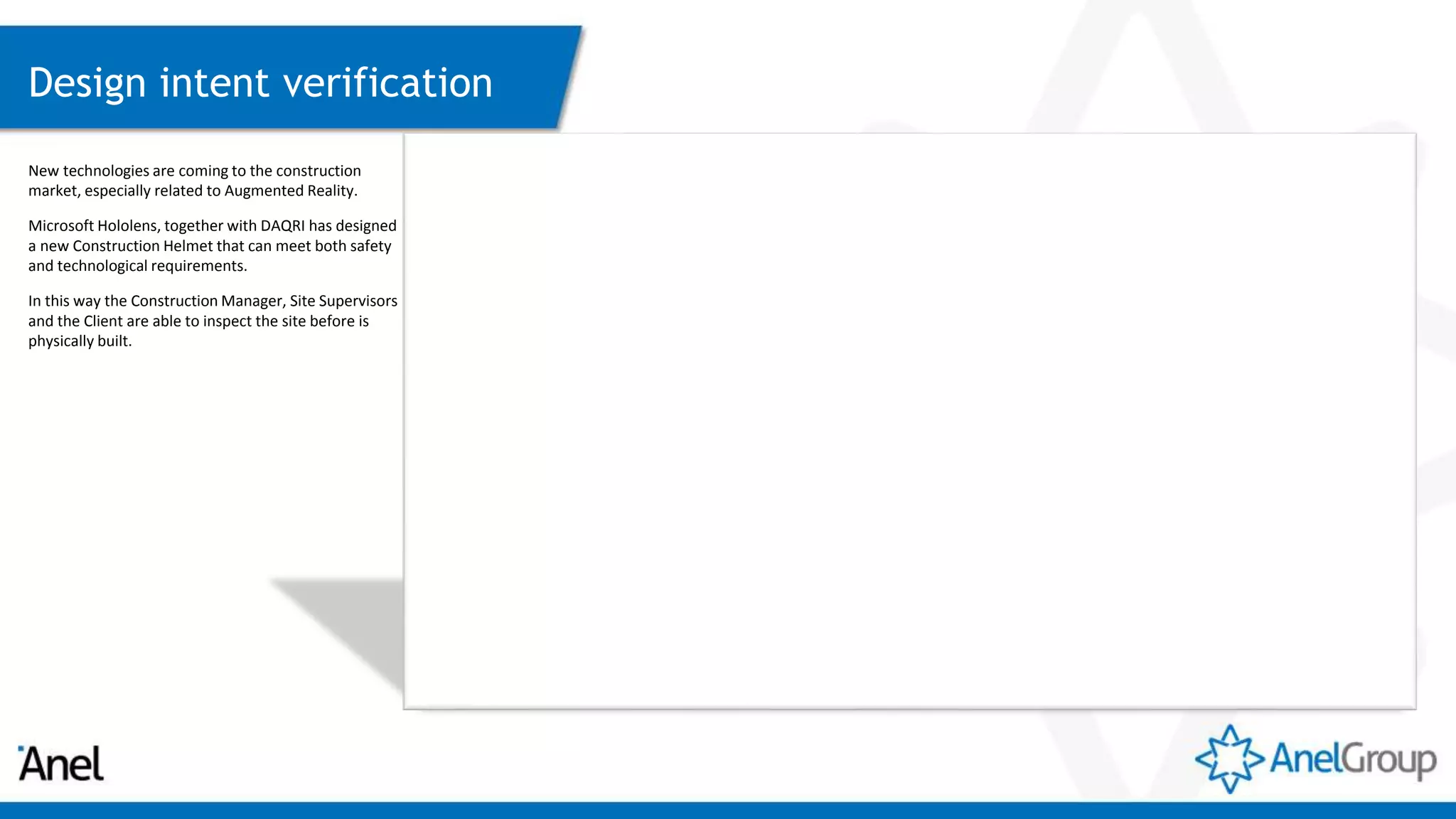 Design intent verification
New technologies are coming to the construction
market, especially related to Augmented Reality.
Microsoft Hololens, together with DAQRI has designed
a new Construction Helmet that can meet both safety
and technological requirements.
In this way the Construction Manager, Site Supervisors
and the Client are able to inspect the site before is
physically built.
 