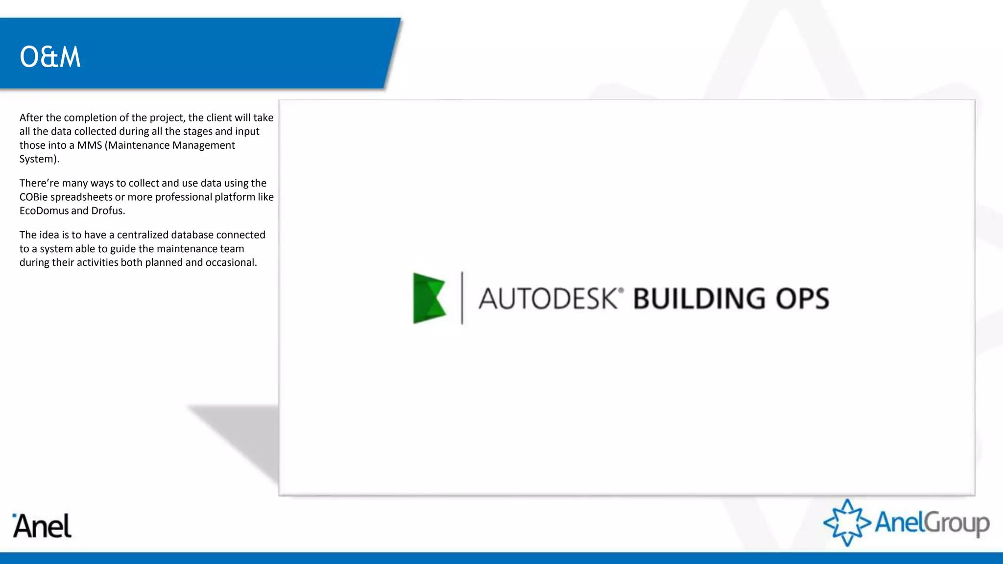 O&M
After the completion of the project, the client will take
all the data collected during all the stages and input
those into a MMS (Maintenance Management
System).
There’re many ways to collect and use data using the
COBie spreadsheets or more professional platform like
EcoDomus and Drofus.
The idea is to have a centralized database connected
to a system able to guide the maintenance team
during their activities both planned and occasional.
 