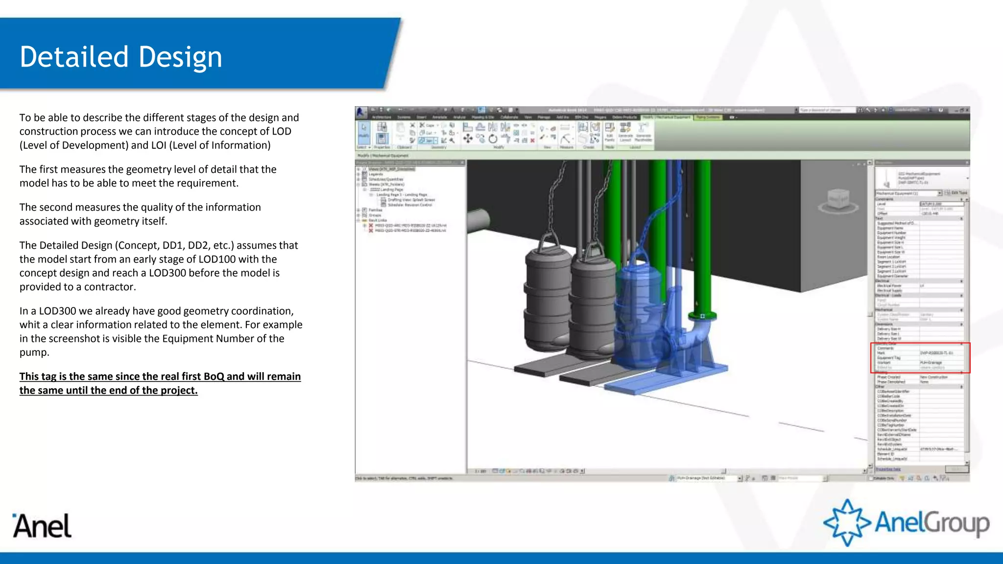 Detailed Design
To be able to describe the different stages of the design and
construction process we can introduce the concept of LOD
(Level of Development) and LOI (Level of Information)
The first measures the geometry level of detail that the
model has to be able to meet the requirement.
The second measures the quality of the information
associated with geometry itself.
The Detailed Design (Concept, DD1, DD2, etc.) assumes that
the model start from an early stage of LOD100 with the
concept design and reach a LOD300 before the model is
provided to a contractor.
In a LOD300 we already have good geometry coordination,
whit a clear information related to the element. For example
in the screenshot is visible the Equipment Number of the
pump.
This tag is the same since the real first BoQ and will remain
the same until the end of the project.
 