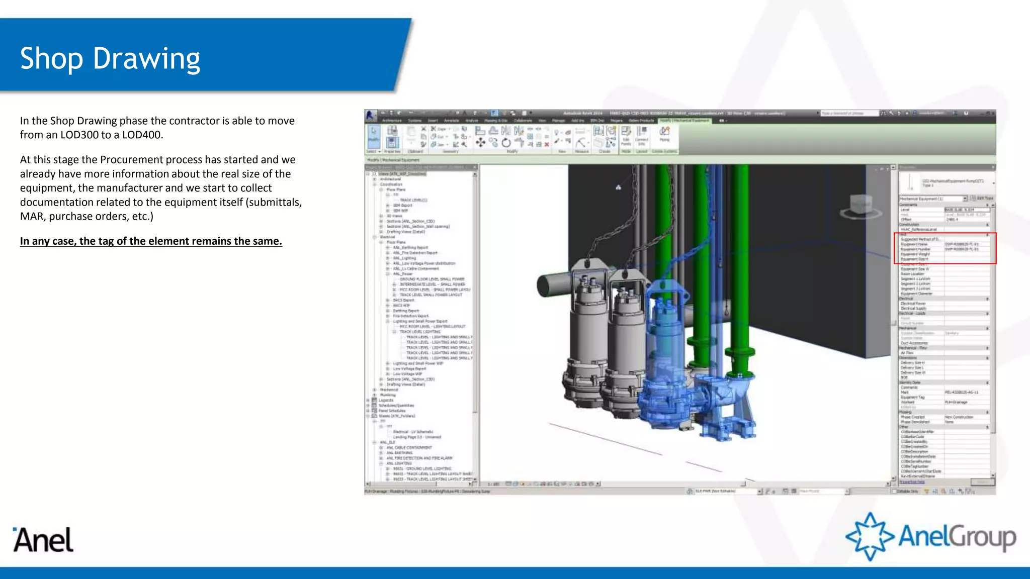 Shop Drawing
In the Shop Drawing phase the contractor is able to move
from an LOD300 to a LOD400.
At this stage the Procurement process has started and we
already have more information about the real size of the
equipment, the manufacturer and we start to collect
documentation related to the equipment itself (submittals,
MAR, purchase orders, etc.)
In any case, the tag of the element remains the same.
 