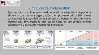 2. “Indices de madurez BIM"
Estos índices se utilizan para medir el nivel de adopción, integración y
eficiencia con que una organización o un proyecto utiliza BIM. Sirven
para evaluar la capacidad de una empresa o equipo en relación con la
metodología BIM, desde lo más básico hasta un uso completamente
colaborativo y avanzado. Veamos los principales:
 