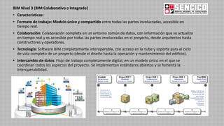 BIM Nivel 3 (BIM Colaborativo o Integrado)
• Características:
• Formato de trabajo: Modelo único y compartido entre todas las partes involucradas, accesible en
tiempo real.
• Colaboración: Colaboración completa en un entorno común de datos, con información que se actualiza
en tiempo real y es accesible por todas las partes involucradas en el proyecto, desde arquitectos hasta
constructores y operadores.
• Tecnología: Software BIM completamente interoperable, con acceso en la nube y soporte para el ciclo
de vida completo de un proyecto (desde el diseño hasta la operación y mantenimiento del edificio).
• Intercambio de datos: Flujo de trabajo completamente digital, en un modelo único en el que se
coordinan todos los aspectos del proyecto. Se implementan estándares abiertos y se fomenta la
interoperabilidad.
 